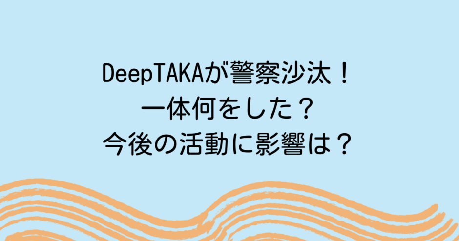 DeepTAKAが警察沙汰！一体何をした？今後の活動に影響は？