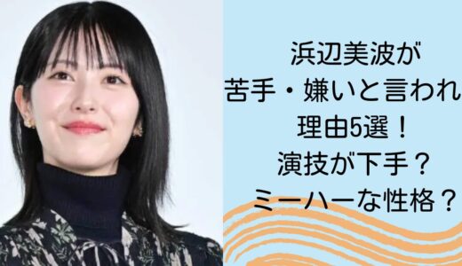 浜辺美波が苦手・嫌いと言われる理由5選！演技が下手？ミーハーな性格？