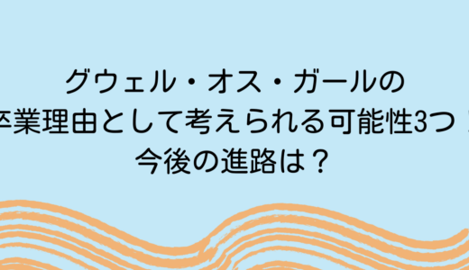 グウェル・オス・ガールの卒業理由として考えられる可能性3つ！今後の進路は？