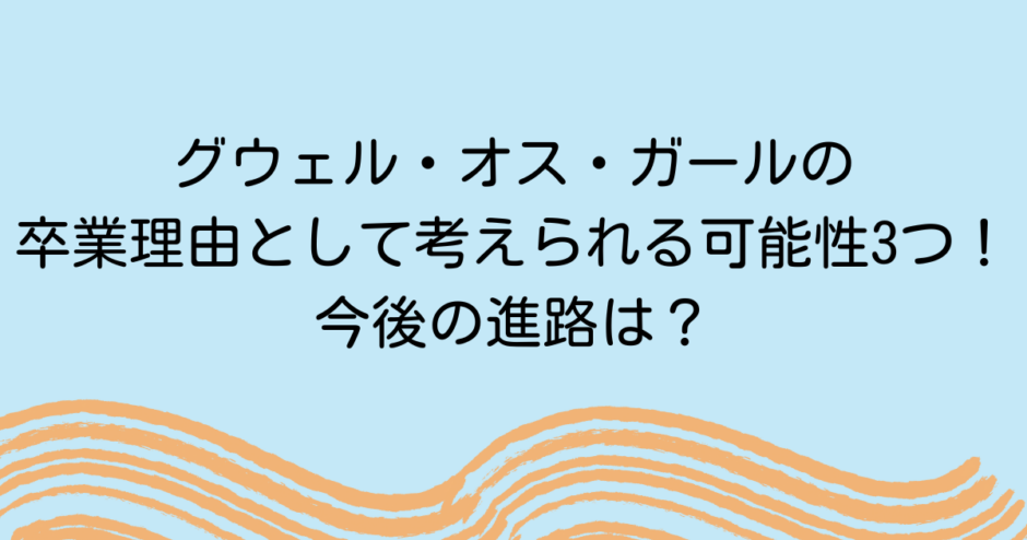 グウェル・オス・ガールの卒業理由として考えられる可能性3つ！今後の進路は？