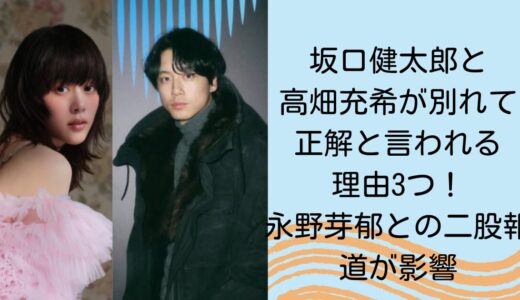 坂口健太郎と高畑充希が別れて正解と言われる理由3つ！永野芽郁との二股報道が影響